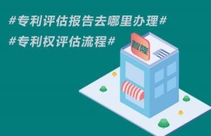 专利评估报告去哪里办理-专利权评估流程