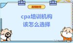 cpa培训机构该怎么选择？费用一般是多少？