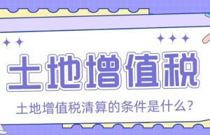 土地增值税的清算条件是什么？「众致财税」